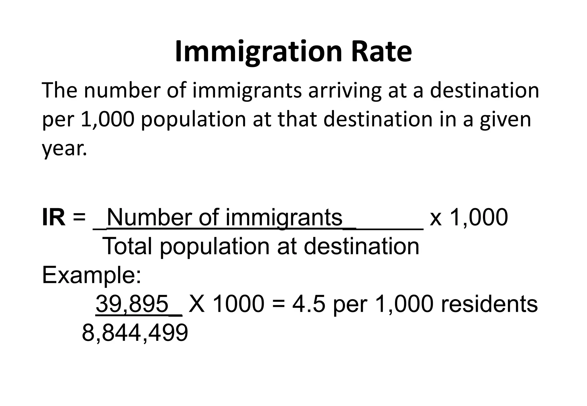 Immigration Rate
The number of immigrants arriving at a destination
per 1,000 population at that destination in a given
year.
IR = _Number of immigrants______ x 1,000
Total population at destination
Example:
39,895_ X 1000 = 4.5 per 1,000 residents
8,844,499
 