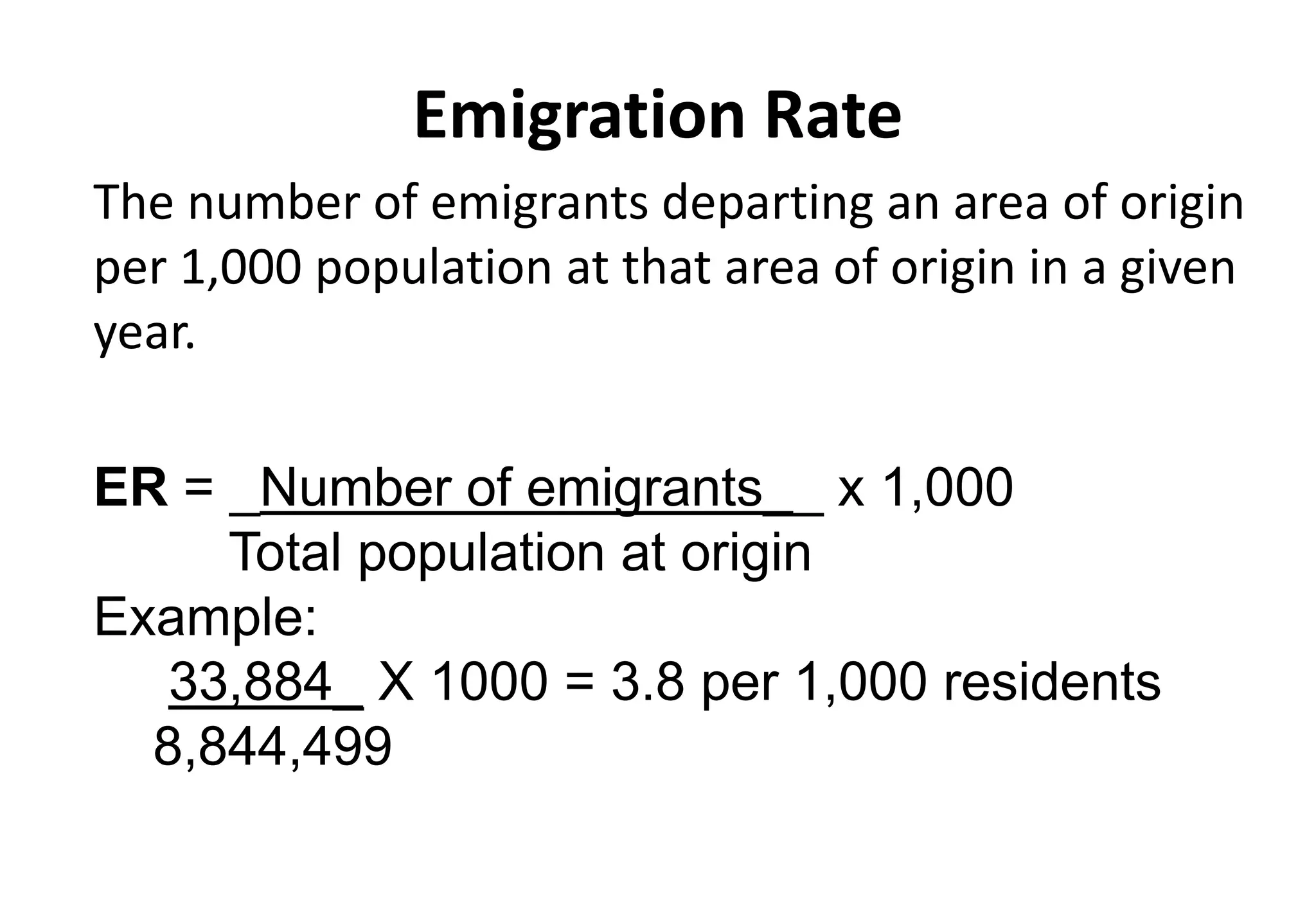 Emigration Rate
The number of emigrants departing an area of origin
per 1,000 population at that area of origin in a given
year.
ER = _Number of emigrants__ x 1,000
Total population at origin
Example:
33,884_ X 1000 = 3.8 per 1,000 residents
8,844,499
 