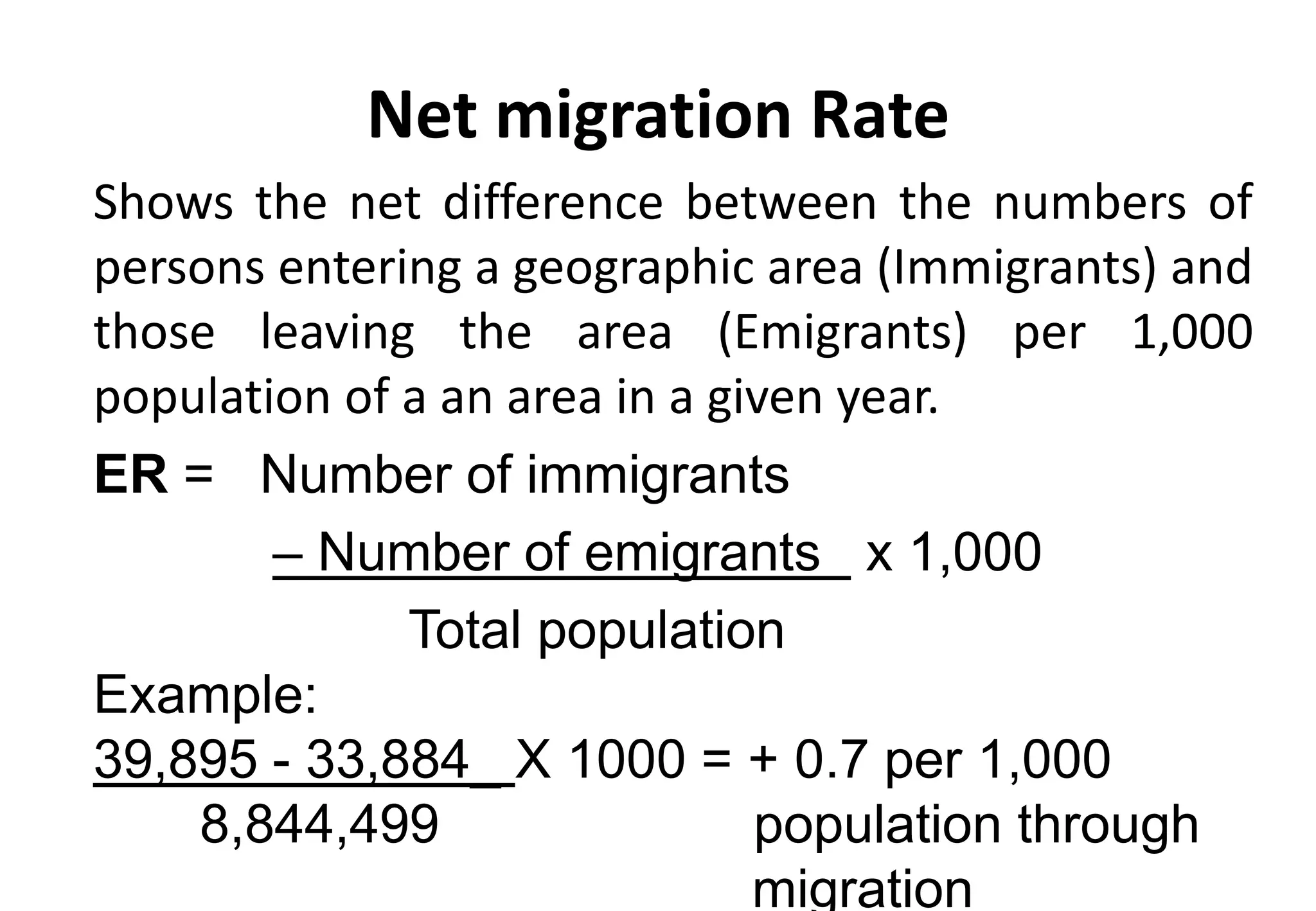 Net migration Rate
Shows the net difference between the numbers of
persons entering a geographic area (Immigrants) and
those leaving the area (Emigrants) per 1,000
population of a an area in a given year.
ER = Number of immigrants
– Number of emigrants x 1,000
Total population
Example:
39,895 - 33,884_ X 1000 = + 0.7 per 1,000
8,844,499 population through
migration
 
