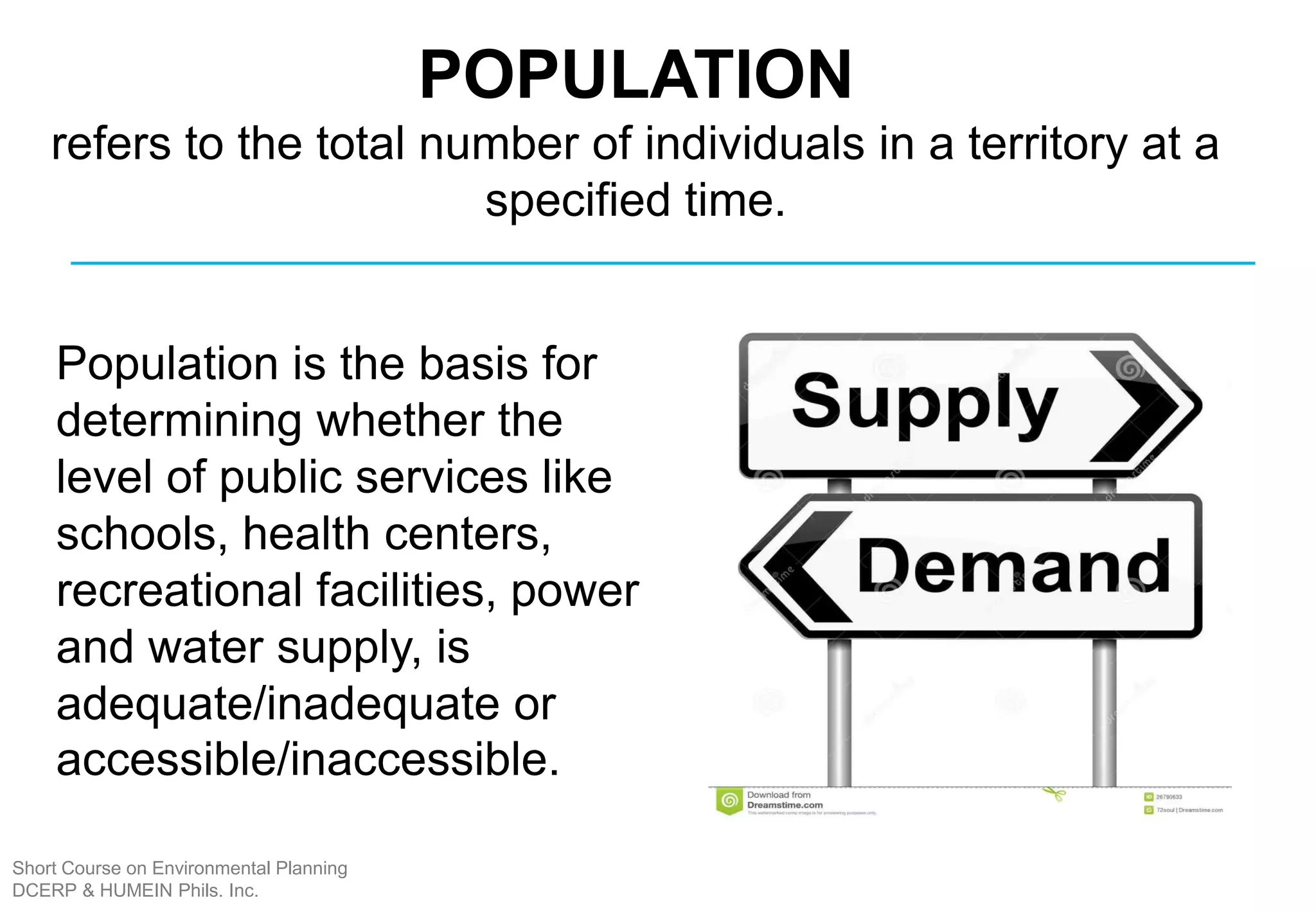 Population is the basis for
determining whether the
level of public services like
schools, health centers,
recreational facilities, power
and water supply, is
adequate/inadequate or
accessible/inaccessible.
POPULATION
refers to the total number of individuals in a territory at a
specified time.
Short Course on Environmental Planning
DCERP & HUMEIN Phils. Inc.
 