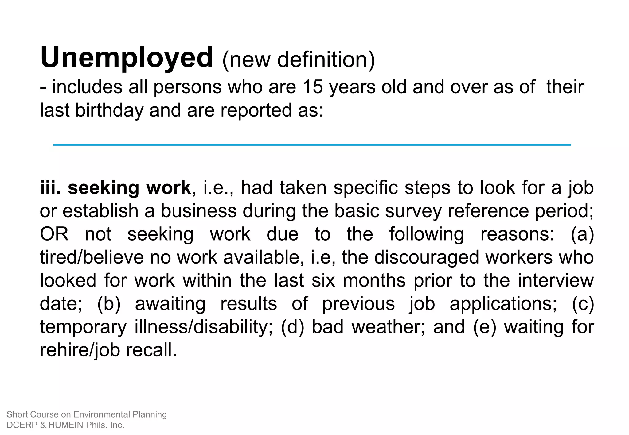 Unemployed (new definition)
- includes all persons who are 15 years old and over as of their
last birthday and are reported as:
iii. seeking work, i.e., had taken specific steps to look for a job
or establish a business during the basic survey reference period;
OR not seeking work due to the following reasons: (a)
tired/believe no work available, i.e, the discouraged workers who
looked for work within the last six months prior to the interview
date; (b) awaiting results of previous job applications; (c)
temporary illness/disability; (d) bad weather; and (e) waiting for
rehire/job recall.
Short Course on Environmental Planning
DCERP & HUMEIN Phils. Inc.
 