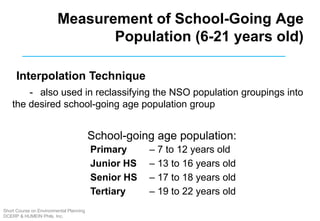 Interpolation Technique
-  also used in reclassifying the NSO population groupings into
the desired school-going age population group
School-going age population:
 
 
 
 
Primary – 7 to 12 years old
Junior HS – 13 to 16 years old
Senior HS – 17 to 18 years old
Tertiary – 19 to 22 years old
Measurement of School-Going Age
Population (6-21 years old)
Short Course on Environmental Planning
DCERP & HUMEIN Phils. Inc.
 