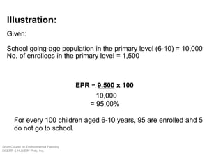 Illustration:
Given:
School going-age population in the primary level (6-10) = 10,000
No. of enrollees in the primary level = 1,500
EPR = 9,500 x 100
10,000
= 95.00%
For every 100 children aged 6-10 years, 95 are enrolled and 5
do not go to school.
Short Course on Environmental Planning
DCERP & HUMEIN Phils. Inc.
 