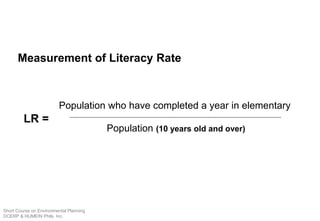 Measurement of Literacy Rate
Population (10 years old and over)
Population who have completed a year in elementary
LR =
Short Course on Environmental Planning
DCERP & HUMEIN Phils. Inc.
 