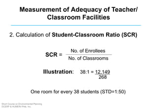 2. Calculation of Student-Classroom Ratio (SCR)
No. of Enrollees
No. of Classrooms
SCR =
Illustration: 38:1 = 12,149
268
Measurement of Adequacy of Teacher/
Classroom Facilities
One room for every 38 students (STD=1:50)
Short Course on Environmental Planning
DCERP & HUMEIN Phils. Inc.
 