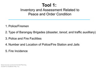 Tool 1:
Inventory and Assessment Related to
Peace and Order Condition
1. Police/Firemen
2. Type of Barangay Brigades (disaster, tanod, and traffic auxilliary)
3. Police and Fire Facilities
4. Number and Location of Police/Fire Station and Jails
5. Fire Incidence
Short Course on Environmental Planning
DCERP & HUMEIN Phils. Inc.
 