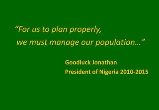 “For us to plan properly,
we must manage our population…”
Goodluck Jonathan
President of Nigeria 2010-2015
 