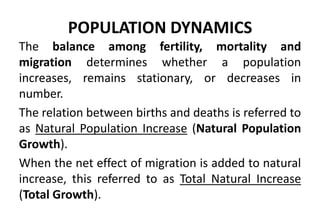 POPULATION DYNAMICS
The balance among fertility, mortality and
migration determines whether a population
increases, remains stationary, or decreases in
number.
The relation between births and deaths is referred to
as Natural Population Increase (Natural Population
Growth).
When the net effect of migration is added to natural
increase, this referred to as Total Natural Increase
(Total Growth).
 