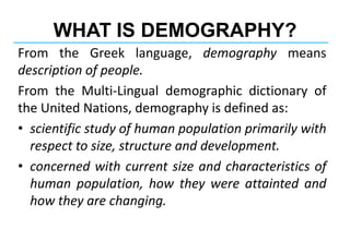 WHAT IS DEMOGRAPHY?
From the Greek language, demography means
description of people.
From the Multi-Lingual demographic dictionary of
the United Nations, demography is defined as:
• scientific study of human population primarily with
respect to size, structure and development.
• concerned with current size and characteristics of
human population, how they were attainted and
how they are changing.
 
