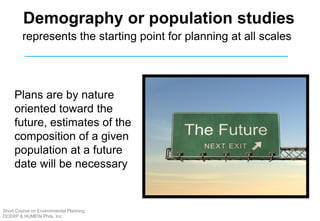 Plans are by nature
oriented toward the
future, estimates of the
composition of a given
population at a future
date will be necessary
Demography or population studies
represents the starting point for planning at all scales
Short Course on Environmental Planning
DCERP & HUMEIN Phils. Inc.
 