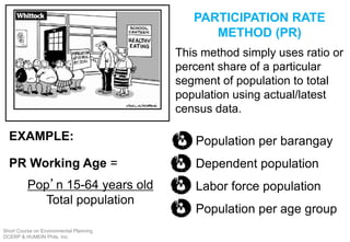 PARTICIPATION RATE
METHOD (PR)
This method simply uses ratio or
percent share of a particular
segment of population to total
population using actual/latest
census data.
Population per barangay
Dependent population
Labor force population
Population per age group
PR Working Age =
Pop’n 15-64 years old
Total population
EXAMPLE:
Short Course on Environmental Planning
DCERP & HUMEIN Phils. Inc.
 