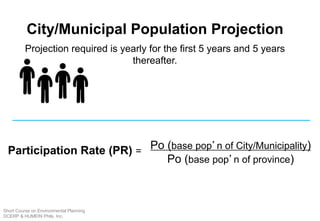 City/Municipal Population Projection
Projection required is yearly for the first 5 years and 5 years
thereafter.
Participation Rate (PR) =
Po (base pop’n of City/Municipality)
Po (base pop’n of province)
Short Course on Environmental Planning
DCERP & HUMEIN Phils. Inc.
 