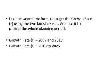 • Use the Geometric formula to get the Growth Rate
(r) using the two latest census. And use it to
project the whole planning period.
• Growth Rate (r) – 2007 and 2010
• Growth Rate (r) – 2016 to 2025
 