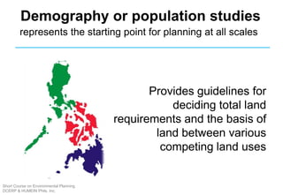 Provides guidelines for
deciding total land
requirements and the basis of
land between various
competing land uses
Demography or population studies
represents the starting point for planning at all scales
Short Course on Environmental Planning
DCERP & HUMEIN Phils. Inc.
 