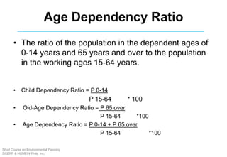 Age Dependency Ratio
• The ratio of the population in the dependent ages of
0-14 years and 65 years and over to the population
in the working ages 15-64 years.
• Child Dependency Ratio = P 0-14
P 15-64 * 100
• Old-Age Dependency Ratio = P 65 over
P 15-64 *100
• Age Dependency Ratio = P 0-14 + P 65 over
P 15-64 *100
Short Course on Environmental Planning
DCERP & HUMEIN Phils. Inc.
 