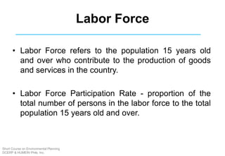 Labor Force
• Labor Force refers to the population 15 years old
and over who contribute to the production of goods
and services in the country.
• Labor Force Participation Rate - proportion of the
total number of persons in the labor force to the total
population 15 years old and over.
Short Course on Environmental Planning
DCERP & HUMEIN Phils. Inc.
 
