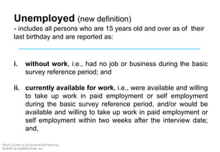 Unemployed (new definition)
- includes all persons who are 15 years old and over as of their
last birthday and are reported as:
i. without work, i.e., had no job or business during the basic
survey reference period; and
ii. currently available for work, i.e., were available and willing
to take up work in paid employment or self employment
during the basic survey reference period, and/or would be
available and willing to take up work in paid employment or
self employment within two weeks after the interview date;
and,
Short Course on Environmental Planning
DCERP & HUMEIN Phils. Inc.
 