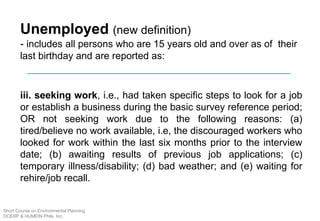 Unemployed (new definition)
- includes all persons who are 15 years old and over as of their
last birthday and are reported as:
iii. seeking work, i.e., had taken specific steps to look for a job
or establish a business during the basic survey reference period;
OR not seeking work due to the following reasons: (a)
tired/believe no work available, i.e, the discouraged workers who
looked for work within the last six months prior to the interview
date; (b) awaiting results of previous job applications; (c)
temporary illness/disability; (d) bad weather; and (e) waiting for
rehire/job recall.
Short Course on Environmental Planning
DCERP & HUMEIN Phils. Inc.
 