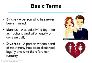 Basic Terms
• Single - A person who has never
been married;
• Married - A couple living together
as husband and wife, legally or
consensually;
• Divorced - A person whose bond
of matrimony has been dissolved
legally and who therefore can
remarry;
Short Course on Environmental Planning
DCERP & HUMEIN Phils. Inc.
 