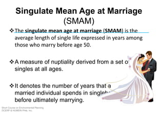 Singulate Mean Age at Marriage
(SMAM)
The singulate mean age at marriage (SMAM) is the
average length of single life expressed in years among
those who marry before age 50.
A measure of nuptiality derived from a set of percent
singles at all ages.
It denotes the number of years that a
married individual spends in singlehood
before ultimately marrying.
Short Course on Environmental Planning
DCERP & HUMEIN Phils. Inc.
 