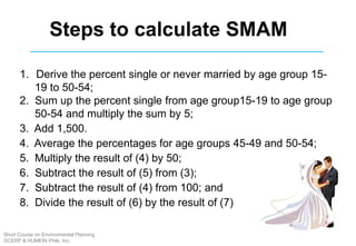 1. Derive the percent single or never married by age group 15-
19 to 50-54;
2. Sum up the percent single from age group15-19 to age group
50-54 and multiply the sum by 5;
3. Add 1,500.
4. Average the percentages for age groups 45-49 and 50-54;
5. Multiply the result of (4) by 50;
6. Subtract the result of (5) from (3);
7. Subtract the result of (4) from 100; and
8. Divide the result of (6) by the result of (7)
Steps to calculate SMAM
Short Course on Environmental Planning
DCERP & HUMEIN Phils. Inc.
 