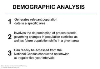 Demographic analysis
Generates relevant population
data in a specific area
Involves the determination of present trends
governing changes in population statistics as
well as future population shifts in a given area
Can readily be accessed from the
National Census conducted nationwide
at regular five-year intervals
DEMOGRAPHIC ANALYSIS
1
2
3
Short Course on Environmental Planning
DCERP & HUMEIN Phils. Inc.
 