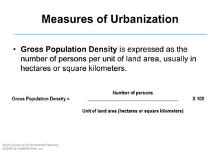 Measures of Urbanization
• Gross Population Density is expressed as the
number of persons per unit of land area, usually in
hectares or square kilometers.
Short Course on Environmental Planning
DCERP & HUMEIN Phils. Inc.
 