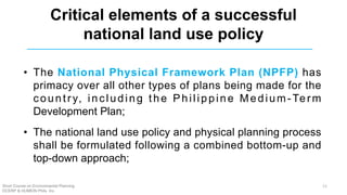 Critical elements of a successful
national land use policy
• The National Physical Framework Plan (NPFP) has
primacy over all other types of plans being made for the
country, including the Philippine Medium-Term
Development Plan;
• The national land use policy and physical planning process
shall be formulated following a combined bottom-up and
top-down approach;
Short Course on Environmental Planning
DCERP & HUMEIN Phils. Inc.
11
 