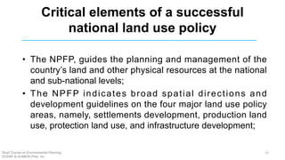 Critical elements of a successful
national land use policy
• The NPFP, guides the planning and management of the
country’s land and other physical resources at the national
and sub-national levels;
• The NPFP indicates broad spatial directions and
development guidelines on the four major land use policy
areas, namely, settlements development, production land
use, protection land use, and infrastructure development;
Short Course on Environmental Planning
DCERP & HUMEIN Phils. Inc.
12
 