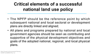 Critical elements of a successful
national land use policy
• The NPFP should be the reference point by which
subsequent national and local sectoral or development
plans are directly linked and aligned;
• All plans and programs prepared by national and local
government agencies should be seen as contributing and
supportive of the physical development objectives and
goals of the adopted national, regional, and local physical
plans.
Short Course on Environmental Planning
DCERP & HUMEIN Phils. Inc.
13
 