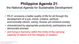 Philippine Agenda 21:
the National Agenda for Sustainable Development
• PA 21 envisions a better quality of life for all through the
development of a just, moral, creative, spiritual,
economically-vibrant, caring, diverse yet cohesive society
• characterized by appropriate productivity, participatory and
democratic process
• and living in harmony within the limits of the carrying
capacity of nature and the integrity of creation.
Short Course on Environmental Planning
DCERP & HUMEIN Phils. Inc.
16
 