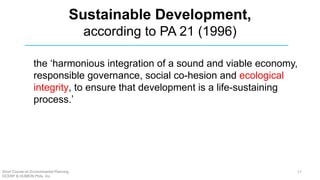 Sustainable Development,
according to PA 21 (1996)
the ‘harmonious integration of a sound and viable economy,
responsible governance, social co-hesion and ecological
integrity, to ensure that development is a life-sustaining
process.’
Short Course on Environmental Planning
DCERP & HUMEIN Phils. Inc.
17
 