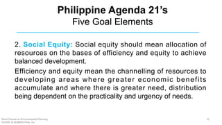 Philippine Agenda 21’s
Five Goal Elements
2. Social Equity: Social equity should mean allocation of
resources on the bases of efficiency and equity to achieve
balanced development.
Efficiency and equity mean the channelling of resources to
developing areas where greater economic benefits
accumulate and where there is greater need, distribution
being dependent on the practicality and urgency of needs.
Short Course on Environmental Planning
DCERP & HUMEIN Phils. Inc.
19
 