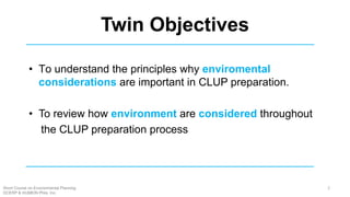 Twin Objectives
• To understand the principles why enviromental
considerations are important in CLUP preparation.
• To review how environment are considered throughout
the CLUP preparation process
2Short Course on Environmental Planning
DCERP & HUMEIN Phils. Inc.
 
