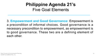 3. Empowerment and Good Governance: Empowerment is
a precondition of informal choices. Good governance is a
necessary precondition to empowerment, as empowerment is
to good governance. These two are a defining element of
each other.
Philippine Agenda 21’s
Five Goal Elements
Short Course on Environmental Planning
DCERP & HUMEIN Phils. Inc.
20
 
