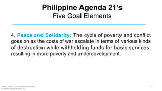 4. Peace and Solidarity: The cycle of poverty and conflict
goes on as the costs of war escalate in terms of various kinds
of destruction while withholding funds for basic services,
resulting in more poverty and underdevelopment.
Philippine Agenda 21’s
Five Goal Elements
Short Course on Environmental Planning
DCERP & HUMEIN Phils. Inc.
21
 