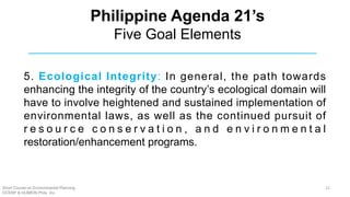5. Ecological Integrity: In general, the path towards
enhancing the integrity of the country’s ecological domain will
have to involve heightened and sustained implementation of
environmental laws, as well as the continued pursuit of
r e s o u r c e c o n s e r v a t i o n , a n d e n v i r o n m e n t a l
restoration/enhancement programs.
Philippine Agenda 21’s
Five Goal Elements
Short Course on Environmental Planning
DCERP & HUMEIN Phils. Inc.
22
 