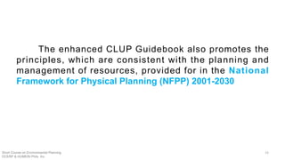 The enhanced CLUP Guidebook also promotes the
principles, which are consistent with the planning and
management of resources, provided for in the National
Framework for Physical Planning (NFPP) 2001-2030
Short Course on Environmental Planning
DCERP & HUMEIN Phils. Inc.
23
 