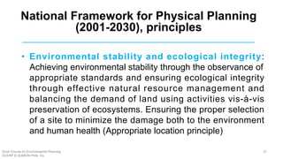 • Environmental stability and ecological integrity:
Achieving environmental stability through the observance of
appropriate standards and ensuring ecological integrity
through effective natural resource management and
balancing the demand of land using activities vis-à-vis
preservation of ecosystems. Ensuring the proper selection
of a site to minimize the damage both to the environment
and human health (Appropriate location principle)
National Framework for Physical Planning
(2001-2030), principles
Short Course on Environmental Planning
DCERP & HUMEIN Phils. Inc.
25
 
