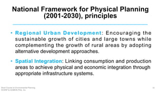 • Regional Urban Development: Encouraging the
sustainable growth of cities and large towns while
complementing the growth of rural areas by adopting
alternative development approaches.
• Spatial Integration: Linking consumption and production
areas to achieve physical and economic integration through
appropriate infrastructure systems.
National Framework for Physical Planning
(2001-2030), principles
Short Course on Environmental Planning
DCERP & HUMEIN Phils. Inc.
26
 