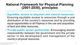 • Equitable access to physical and natural resources:
Ensuring equitable access to resources through a just
distribution of the country’s resources and by providing
equal opportunities to all Filipinos in the use and acquisition
of land and other resources.
• Private-public sector partnership: Encouraging shared
responsibility between the government and the private
sector in the development and management of the
country’s physical resources.
National Framework for Physical Planning
(2001-2030), principles
Short Course on Environmental Planning
DCERP & HUMEIN Phils. Inc.
27
 