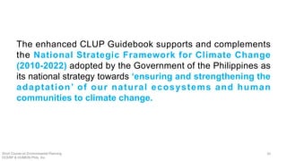 The enhanced CLUP Guidebook supports and complements
the National Strategic Framework for Climate Change
(2010-2022) adopted by the Government of the Philippines as
its national strategy towards ‘ensuring and strengthening the
adaptation’ of our natural ecosystems and human
communities to climate change.
Short Course on Environmental Planning
DCERP & HUMEIN Phils. Inc.
30
 