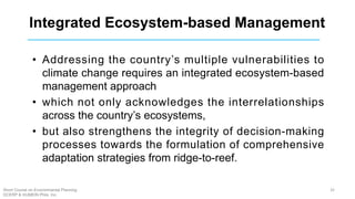 Integrated Ecosystem-based Management
• Addressing the country’s multiple vulnerabilities to
climate change requires an integrated ecosystem-based
management approach
• which not only acknowledges the interrelationships
across the country’s ecosystems,
• but also strengthens the integrity of decision-making
processes towards the formulation of comprehensive
adaptation strategies from ridge-to-reef.
32Short Course on Environmental Planning
DCERP & HUMEIN Phils. Inc.
 