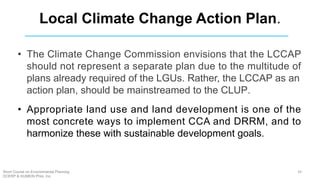 • The Climate Change Commission envisions that the LCCAP
should not represent a separate plan due to the multitude of
plans already required of the LGUs. Rather, the LCCAP as an
action plan, should be mainstreamed to the CLUP.
• Appropriate land use and land development is one of the
most concrete ways to implement CCA and DRRM, and to
harmonize these with sustainable development goals.
Local Climate Change Action Plan.
34Short Course on Environmental Planning
DCERP & HUMEIN Phils. Inc.
 