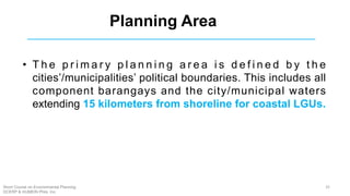 Planning Area
• T h e p r i m a r y p l a n n i n g a r e a i s d e f i n e d b y t h e
cities’/municipalities’ political boundaries. This includes all
component barangays and the city/municipal waters
extending 15 kilometers from shoreline for coastal LGUs.
35Short Course on Environmental Planning
DCERP & HUMEIN Phils. Inc.
 