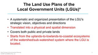The Land Use Plans of the
Local Government Units (LGUs)*
• A systematic and organized presentation of the LGU’s
strategic vision, objectives and directions
• Translated into a physical and spatial dimension
• Covers both public and private lands
• Starts from the uplands-to-lowlands-to-coastal ecosystems
of the watershed/sub-watershed system where the LGU is
located.
Short Course on Environmental Planning
DCERP & HUMEIN Phils. Inc.
4
 