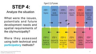 What were the issues,
potentials and future
development needs and
spatial requirements of
the city/municipality?
We r e t h e y a s s e s s e d
using both technical and
participatory methods?
STEP 4:
Analyze the situation
Short Course on Environmental Planning
DCERP & HUMEIN Phils. Inc.
42
 