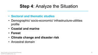 Step 4: Analyze the Situation
• Sectoral and thematic studies
• Demographic/ socio-economic/ infrastructure-utilities
profile
• Coastal and marine
• Forest
• Climate change and disaster risk
• Ancestral domain
45Short Course on Environmental Planning
DCERP & HUMEIN Phils. Inc.
 