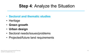 Step 4: Analyze the Situation
• Sectoral and thematic studies
• Heritage
• Green growth
• Urban design
• Sectoral needs/issues/problems
• Projected/future land requirements
46Short Course on Environmental Planning
DCERP & HUMEIN Phils. Inc.
 
