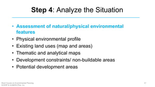 Step 4: Analyze the Situation
• Assessment of natural/physical environmental
features
• Physical environmental profile
• Existing land uses (map and areas)
• Thematic and analytical maps
• Development constraints/ non-buildable areas
• Potential development areas
47Short Course on Environmental Planning
DCERP & HUMEIN Phils. Inc.
 